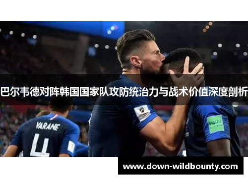 巴尔韦德对阵韩国国家队攻防统治力与战术价值深度剖析