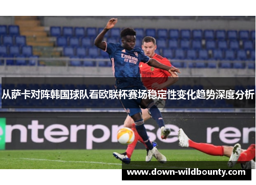 从萨卡对阵韩国球队看欧联杯赛场稳定性变化趋势深度分析 从萨卡对阵韩国球队看欧联杯赛场稳定性变化趋势深度分析