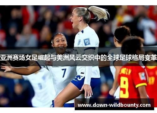 亚洲赛场女足崛起与美洲风云交织中的全球足球格局变革