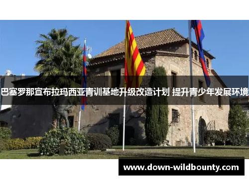巴塞罗那宣布拉玛西亚青训基地升级改造计划 提升青少年发展环境 巴塞罗那宣布拉玛西亚青训基地升级改造计划 提升青少年发展环境