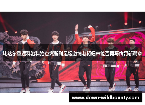 比达尔重返科洛科洛点燃智利足坛激情老将归来能否再写传奇新篇章