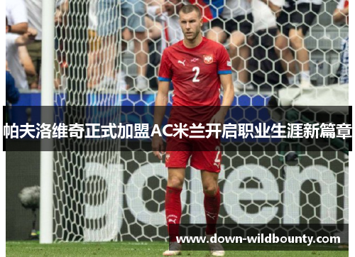 帕夫洛维奇正式加盟AC米兰开启职业生涯新篇章 帕夫洛维奇正式加盟AC米兰开启职业生涯新篇章