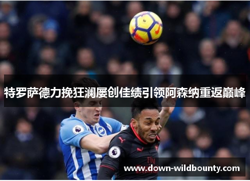 特罗萨德力挽狂澜屡创佳绩引领阿森纳重返巅峰