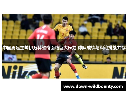 中国男足主帅伊万科维奇面临巨大压力 球队成绩与舆论挑战并存 中国男足主帅伊万科维奇面临巨大压力 球队成绩与舆论挑战并存