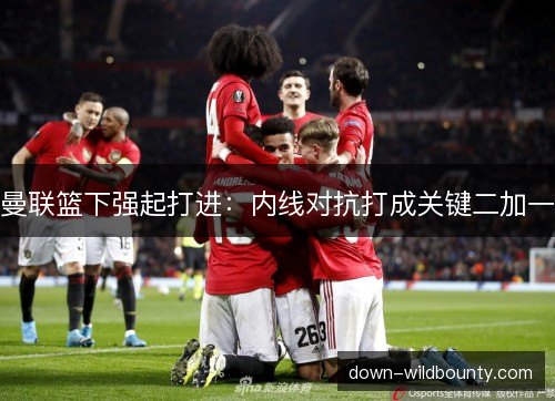 曼联篮下强起打进：内线对抗打成关键二加一