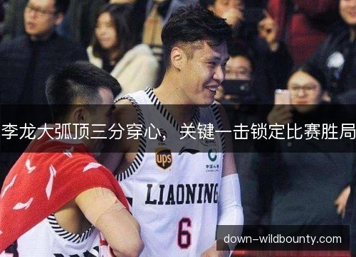 李龙大弧顶三分穿心，关键一击锁定比赛胜局